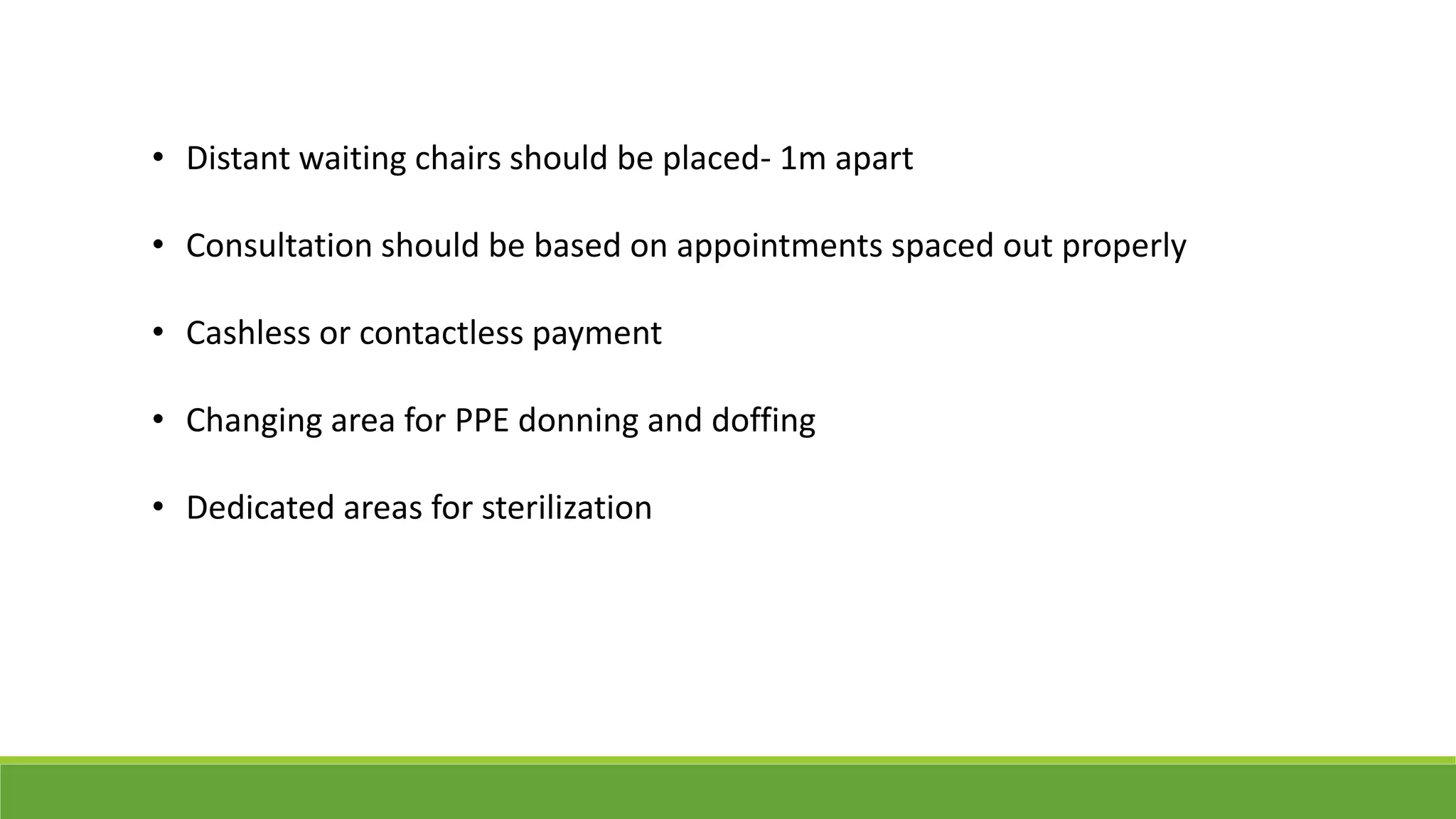 • Distant waiting chairs should be placed- 1m apart
• Consultation should be based on appointments spaced out properly
• Cashless or contactless payment
• Changing area for PPE donning and doffing
• Dedicated areas for sterilization
 