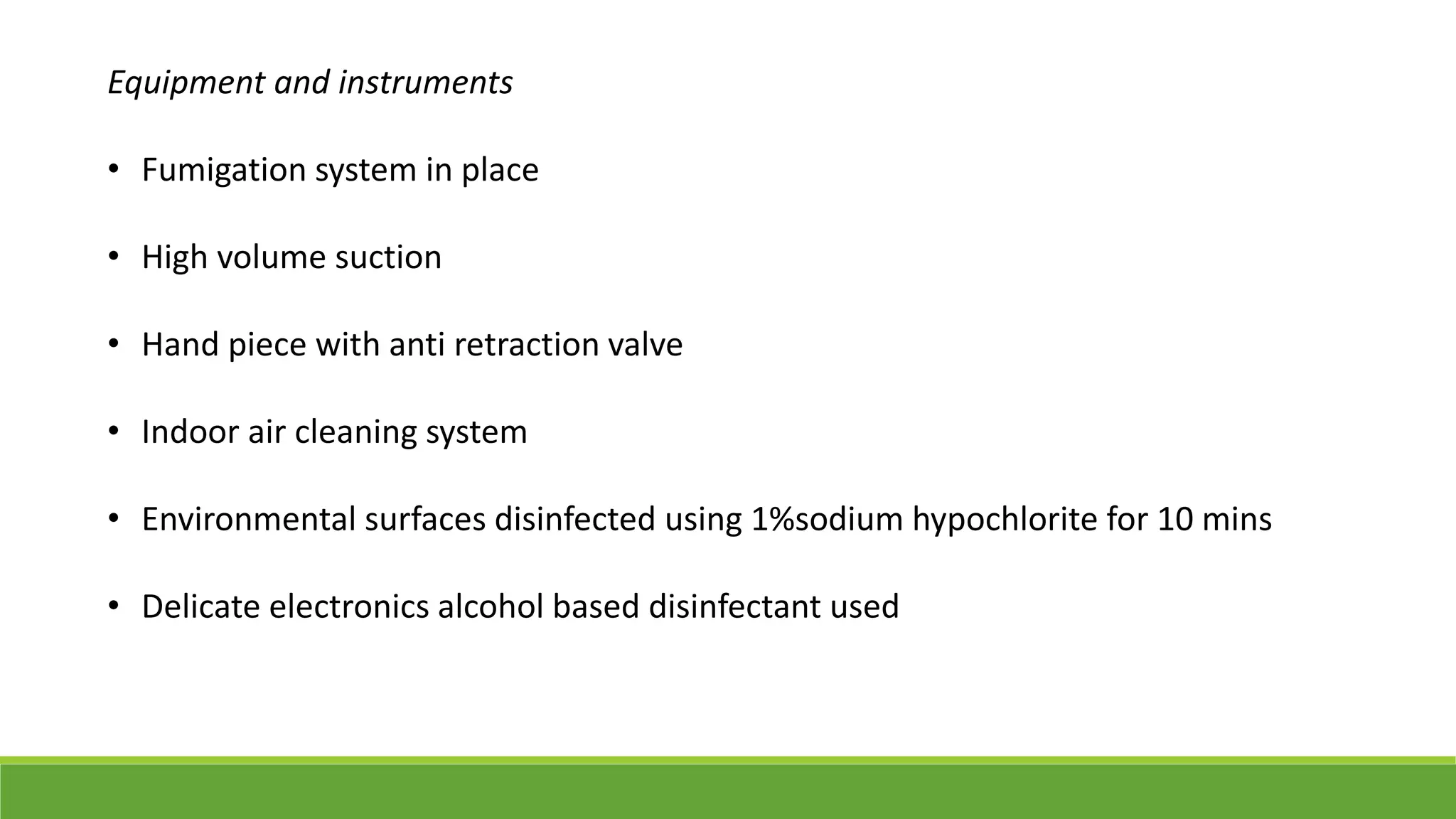 Equipment and instruments
• Fumigation system in place
• High volume suction
• Hand piece with anti retraction valve
• Indoor air cleaning system
• Environmental surfaces disinfected using 1%sodium hypochlorite for 10 mins
• Delicate electronics alcohol based disinfectant used
 