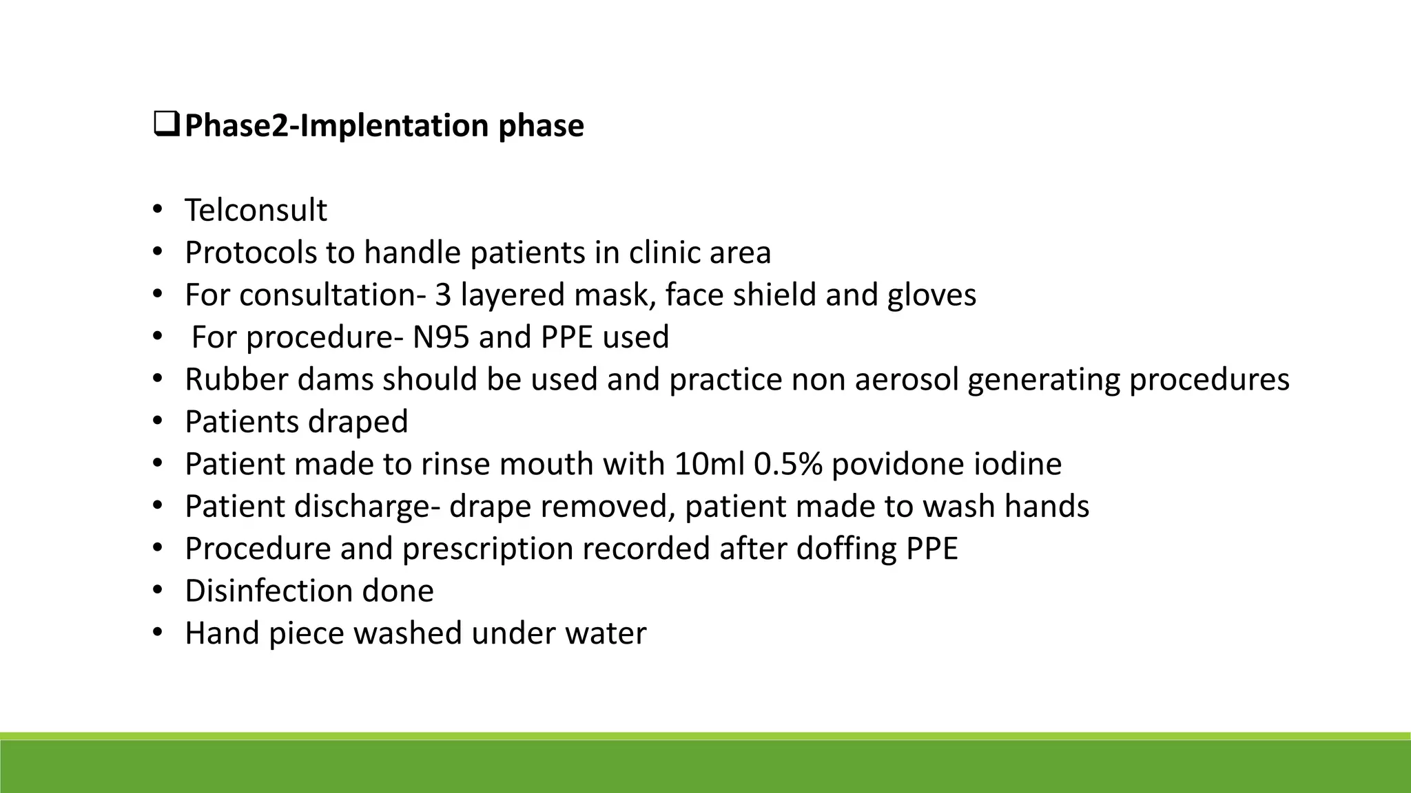 Phase2-Implentation phase
• Telconsult
• Protocols to handle patients in clinic area
• For consultation- 3 layered mask, face shield and gloves
• For procedure- N95 and PPE used
• Rubber dams should be used and practice non aerosol generating procedures
• Patients draped
• Patient made to rinse mouth with 10ml 0.5% povidone iodine
• Patient discharge- drape removed, patient made to wash hands
• Procedure and prescription recorded after doffing PPE
• Disinfection done
• Hand piece washed under water
 