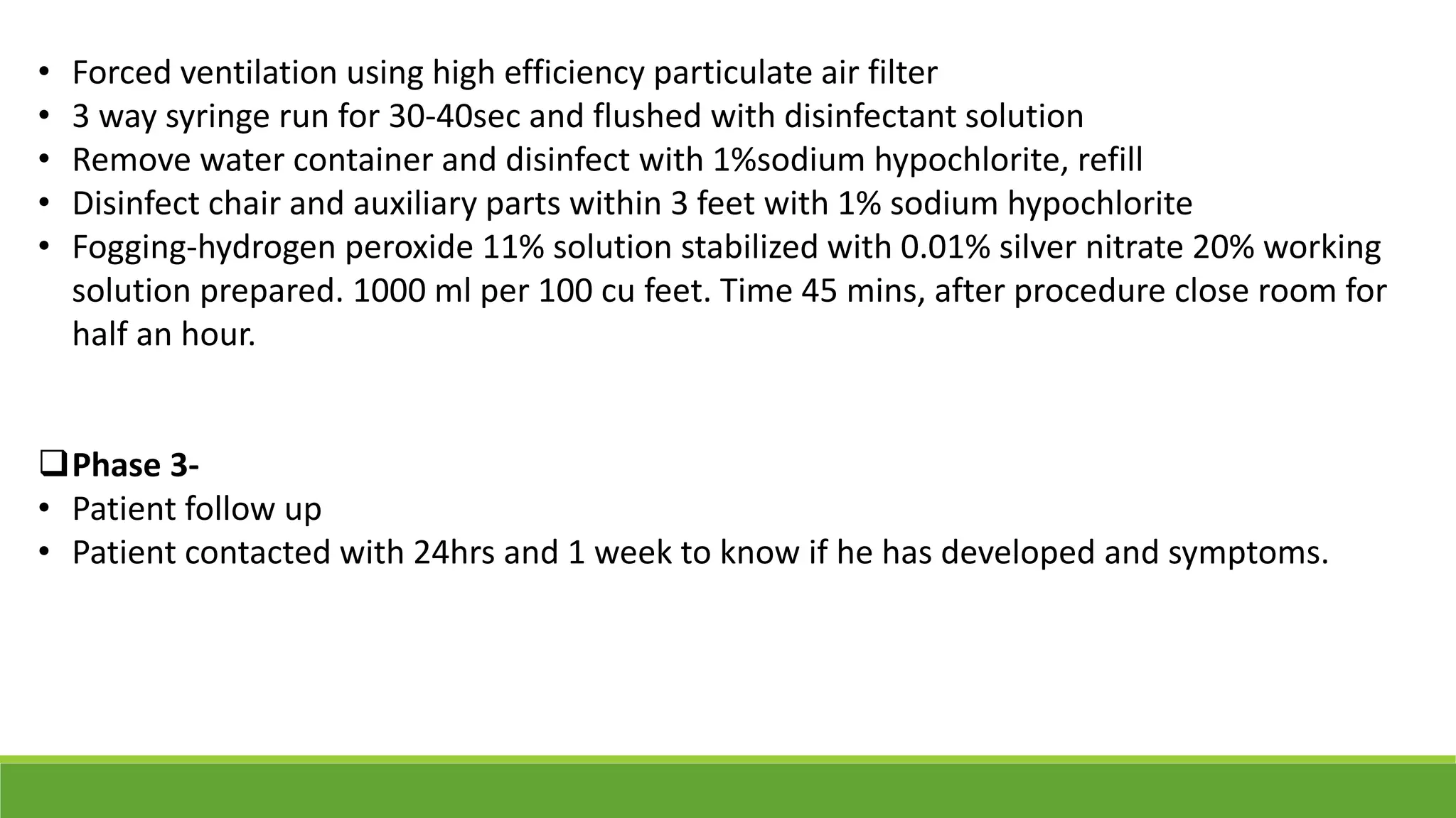 • Forced ventilation using high efficiency particulate air filter
• 3 way syringe run for 30-40sec and flushed with disinfectant solution
• Remove water container and disinfect with 1%sodium hypochlorite, refill
• Disinfect chair and auxiliary parts within 3 feet with 1% sodium hypochlorite
• Fogging-hydrogen peroxide 11% solution stabilized with 0.01% silver nitrate 20% working
solution prepared. 1000 ml per 100 cu feet. Time 45 mins, after procedure close room for
half an hour.
Phase 3-
• Patient follow up
• Patient contacted with 24hrs and 1 week to know if he has developed and symptoms.
 