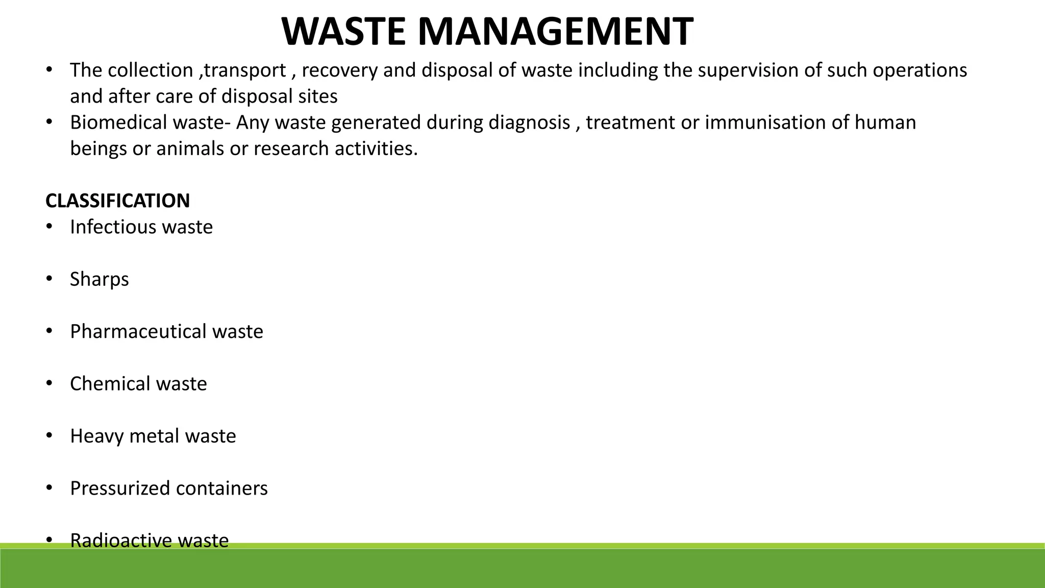 WASTE MANAGEMENT
• The collection ,transport , recovery and disposal of waste including the supervision of such operations
and after care of disposal sites
• Biomedical waste- Any waste generated during diagnosis , treatment or immunisation of human
beings or animals or research activities.
CLASSIFICATION
• Infectious waste
• Sharps
• Pharmaceutical waste
• Chemical waste
• Heavy metal waste
• Pressurized containers
• Radioactive waste
 