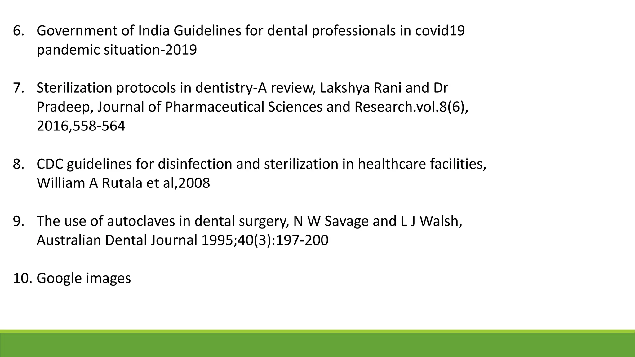 6. Government of India Guidelines for dental professionals in covid19
pandemic situation-2019
7. Sterilization protocols in dentistry-A review, Lakshya Rani and Dr
Pradeep, Journal of Pharmaceutical Sciences and Research.vol.8(6),
2016,558-564
8. CDC guidelines for disinfection and sterilization in healthcare facilities,
William A Rutala et al,2008
9. The use of autoclaves in dental surgery, N W Savage and L J Walsh,
Australian Dental Journal 1995;40(3):197-200
10. Google images
 