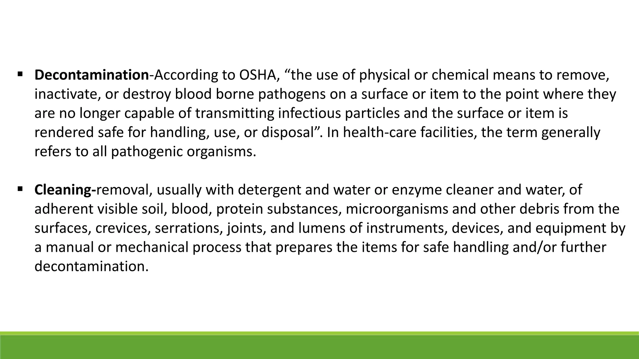  Decontamination-According to OSHA, “the use of physical or chemical means to remove,
inactivate, or destroy blood borne pathogens on a surface or item to the point where they
are no longer capable of transmitting infectious particles and the surface or item is
rendered safe for handling, use, or disposal”. In health-care facilities, the term generally
refers to all pathogenic organisms.
 Cleaning-removal, usually with detergent and water or enzyme cleaner and water, of
adherent visible soil, blood, protein substances, microorganisms and other debris from the
surfaces, crevices, serrations, joints, and lumens of instruments, devices, and equipment by
a manual or mechanical process that prepares the items for safe handling and/or further
decontamination.
 
