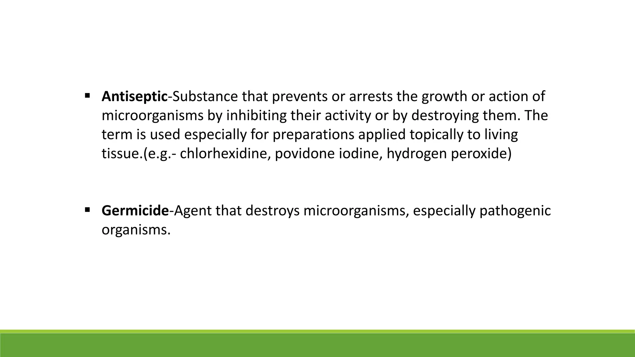  Antiseptic-Substance that prevents or arrests the growth or action of
microorganisms by inhibiting their activity or by destroying them. The
term is used especially for preparations applied topically to living
tissue.(e.g.- chlorhexidine, povidone iodine, hydrogen peroxide)
 Germicide-Agent that destroys microorganisms, especially pathogenic
organisms.
 
