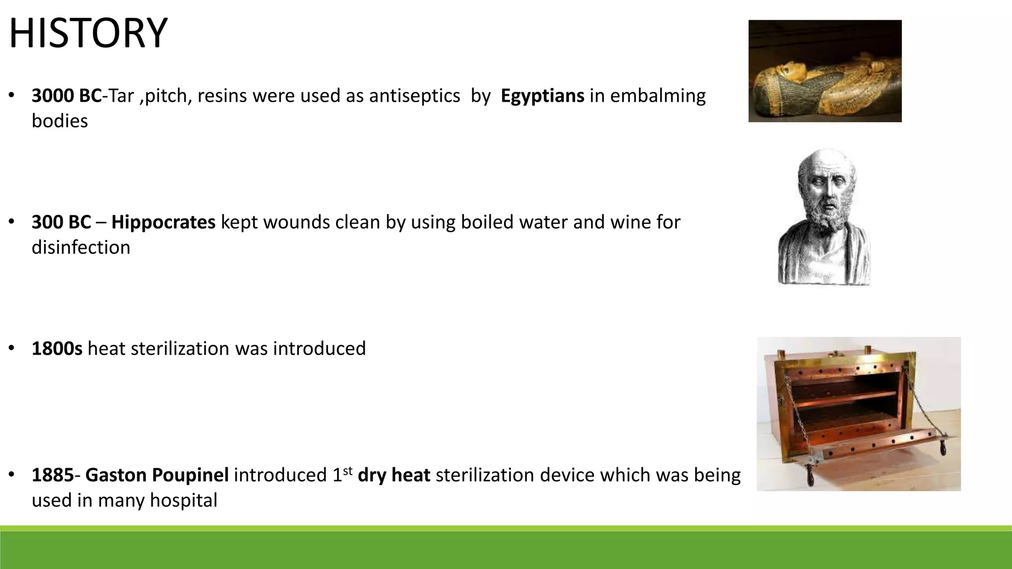 HISTORY
• 3000 BC-Tar ,pitch, resins were used as antiseptics by Egyptians in embalming
bodies
• 300 BC – Hippocrates kept wounds clean by using boiled water and wine for
disinfection
• 1800s heat sterilization was introduced
• 1885- Gaston Poupinel introduced 1st dry heat sterilization device which was being
used in many hospital
 