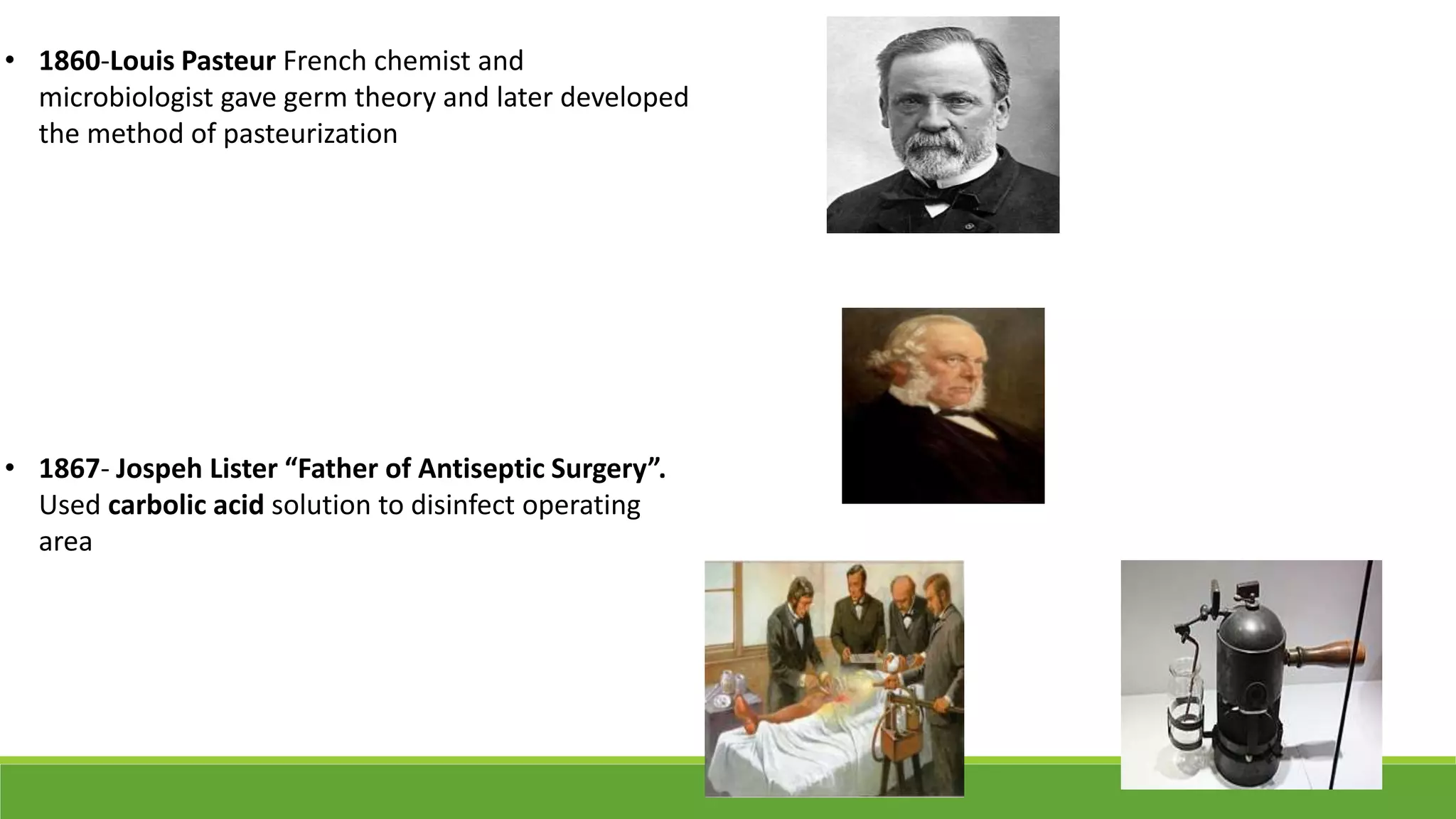 • 1860-Louis Pasteur French chemist and
microbiologist gave germ theory and later developed
the method of pasteurization
• 1867- Jospeh Lister “Father of Antiseptic Surgery”.
Used carbolic acid solution to disinfect operating
area
 