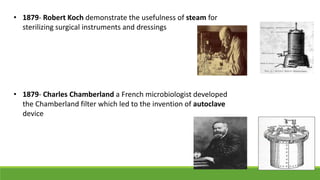 • 1879- Robert Koch demonstrate the usefulness of steam for
sterilizing surgical instruments and dressings
• 1879- Charles Chamberland a French microbiologist developed
the Chamberland filter which led to the invention of autoclave
device
 