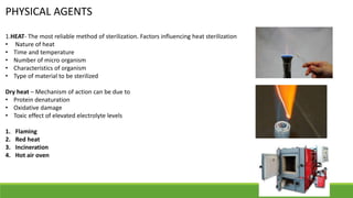 PHYSICAL AGENTS
1.HEAT- The most reliable method of sterilization. Factors influencing heat sterilization
• Nature of heat
• Time and temperature
• Number of micro organism
• Characteristics of organism
• Type of material to be sterilized
Dry heat – Mechanism of action can be due to
• Protein denaturation
• Oxidative damage
• Toxic effect of elevated electrolyte levels
1. Flaming
2. Red heat
3. Incineration
4. Hot air oven
 
