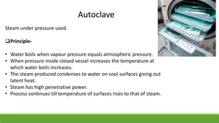 Autoclave
Steam under pressure used.
Principle-
• Water boils when vapour pressure equals atmospheric pressure.
• When pressure inside closed vessel increases the temperature at
which water boils increases.
• The steam produced condenses to water on cool surfaces giving out
latent heat.
• Steam has high penetrative power.
• Process continues till temperature of surfaces rises to that of steam.
 