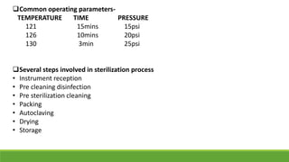 Common operating parameters-
TEMPERATURE TIME PRESSURE
121 15mins 15psi
126 10mins 20psi
130 3min 25psi
Several steps involved in sterilization process
• Instrument reception
• Pre cleaning disinfection
• Pre sterilization cleaning
• Packing
• Autoclaving
• Drying
• Storage
 