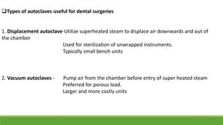 Types of autoclaves useful for dental surgeries
1. Displacement autoclave-Utilize superheated steam to displace air downwards and out of
the chamber
Used for sterilization of unwrapped instruments.
Typically small bench units
2. Vacuum autoclaves - Pump air from the chamber before entry of super heated steam
Preferred for porous load.
Larger and more costly units
 