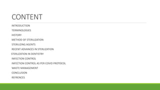 CONTENT
INTRODUCTION
TERMINOLOGIES
HISTORY
METHOD OF STERILIZATION
STERILIZING AGENTS
RECENT ADVANCES IN STERLIZATION
STERLIZATION IN DENTISTRY
INFECTION CONTROL
INFECTION CONTROL AS PER COVID PROTOCOL
WASTE MANAGEMENT
CONCLUSION
REFRENCES
 