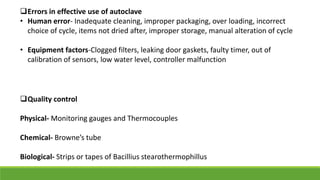 Errors in effective use of autoclave
• Human error- Inadequate cleaning, improper packaging, over loading, incorrect
choice of cycle, items not dried after, improper storage, manual alteration of cycle
• Equipment factors-Clogged filters, leaking door gaskets, faulty timer, out of
calibration of sensors, low water level, controller malfunction
Quality control
Physical- Monitoring gauges and Thermocouples
Chemical- Browne’s tube
Biological- Strips or tapes of Bacillius stearothermophillus
 