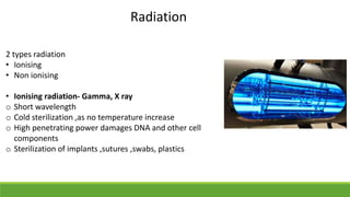 Radiation
2 types radiation
• Ionising
• Non ionising
• Ionising radiation- Gamma, X ray
o Short wavelength
o Cold sterilization ,as no temperature increase
o High penetrating power damages DNA and other cell
components
o Sterilization of implants ,sutures ,swabs, plastics
 