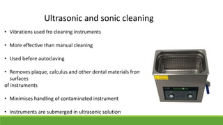 Ultrasonic and sonic cleaning
• Vibrations used fro cleaning instruments
• More effective than manual cleaning
• Used before autoclaving
• Removes plaque, calculus and other dental materials from the
surfaces
of instruments
• Minimises handling of contaminated instrument
• Instruments are submerged in ultrasonic solution
 