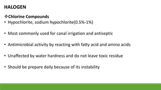 HALOGEN
Chlorine Compounds
• Hypochlorite, sodium hypochlorite(0.5%-1%)
• Most commonly used for canal irrigation and antiseptic
• Antimicrobial activity by reacting with fatty acid and amino acids
• Unaffected by water hardness and do not leave toxic residue
• Should be prepare daily because of its instability
 