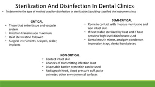 Sterilization And Disinfection In Dental Clinics
• To determine the type of method used for disinfection or sterilization Spaulding classified the instruments into
CRITICAL
• Those that entre tissue and vascular
system
• Infection transmission maximum
• Heat sterilization followed
• Surgical instruments, scalpels, scaler,
implants
SEMI-CRITICAL
• Come in contact with mucous membrane and
non intact skin
• If heat stable sterilized by heat and if heat
sensitive high level disinfectant used
• Dental mouth mirror, amalgam condenser,
impression trays, dental hand pieces
NON CRITICAL
• Contact intact skin
• Chances of transmitting infection least
• Disposable barrier protection can be used
• Radiograph head, blood pressure cuff, pulse
oximeter, other environmental surfaces
 