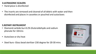3.ULTRASONIC SCALERS
• Hand piece is disinfected
• The inserts are removed and cleaned of all debris with water and then
disinfected and places in cassettes or pouched and autoclaves
5.ROTARY INSTRUMENT
• Diamond carbide bur-0.2% Gluteraldehyde and sodium
phenate for 10mins
• Autoclave or dry heat
• Steel burs- Glass bead sterilizer 230 degree for 20-30 mins
 