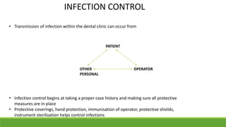 INFECTION CONTROL
• Transmission of infection within the dental clinic can occur from
• Infection control begins at taking a proper case history and making sure all protective
measures are in place
• Protective coverings, hand protection, immunisation of operator, protective shields,
instrument sterilization helps control infections
PATIENT
OPERATOR
OTHER
PERSONAL
 