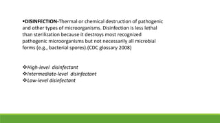 DISINFECTION-Thermal or chemical destruction of pathogenic
and other types of microorganisms. Disinfection is less lethal
than sterilization because it destroys most recognized
pathogenic microorganisms but not necessarily all microbial
forms (e.g., bacterial spores).(CDC glossary 2008)
High-level disinfectant
Intermediate-level disinfectant
Low-level disinfectant
 