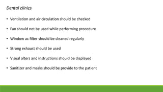 Dental clinics
• Ventilation and air circulation should be checked
• Fan should not be used while performing procedure
• Window ac filter should be cleaned regularly
• Strong exhaust should be used
• Visual alters and instructions should be displayed
• Sanitizer and masks should be provide to the patient
 