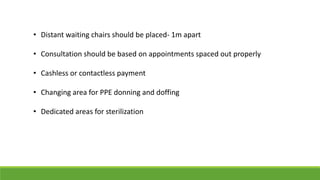 • Distant waiting chairs should be placed- 1m apart
• Consultation should be based on appointments spaced out properly
• Cashless or contactless payment
• Changing area for PPE donning and doffing
• Dedicated areas for sterilization
 