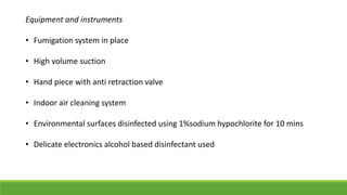 Equipment and instruments
• Fumigation system in place
• High volume suction
• Hand piece with anti retraction valve
• Indoor air cleaning system
• Environmental surfaces disinfected using 1%sodium hypochlorite for 10 mins
• Delicate electronics alcohol based disinfectant used
 