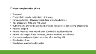 Phase2-Implentation phase
• Telconsult
• Protocols to handle patients in clinic area
• For consultation- 3 layered mask, face shield and gloves
• For procedure- N95 and PPE used
• Rubber dams should be used and practice non aerosol generating procedures
• Patients draped
• Patient made to rinse mouth with 10ml 0.5% povidone iodine
• Patient discharge- drape removed, patient made to wash hands
• Procedure and prescription recorded after doffing PPE
• Disinfection done
• Hand piece washed under water
 