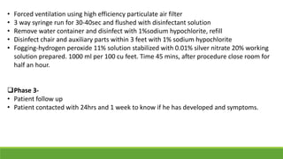 • Forced ventilation using high efficiency particulate air filter
• 3 way syringe run for 30-40sec and flushed with disinfectant solution
• Remove water container and disinfect with 1%sodium hypochlorite, refill
• Disinfect chair and auxiliary parts within 3 feet with 1% sodium hypochlorite
• Fogging-hydrogen peroxide 11% solution stabilized with 0.01% silver nitrate 20% working
solution prepared. 1000 ml per 100 cu feet. Time 45 mins, after procedure close room for
half an hour.
Phase 3-
• Patient follow up
• Patient contacted with 24hrs and 1 week to know if he has developed and symptoms.
 
