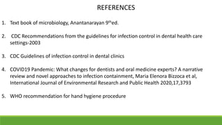 REFERENCES
1. Text book of microbiology, Anantanarayan 9thed.
2. CDC Recommendations from the guidelines for infection control in dental health care
settings-2003
3. CDC Guidelines of infection control in dental clinics
4. COVID19 Pandemic: What changes for dentists and oral medicine experts? A narrative
review and novel approaches to infection containment, Maria Elenora Bizzoca et al,
International Journal of Environmental Research and Public Health 2020,17,3793
5. WHO recommendation for hand hygiene procedure
 