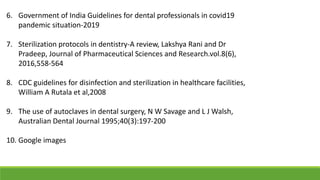 6. Government of India Guidelines for dental professionals in covid19
pandemic situation-2019
7. Sterilization protocols in dentistry-A review, Lakshya Rani and Dr
Pradeep, Journal of Pharmaceutical Sciences and Research.vol.8(6),
2016,558-564
8. CDC guidelines for disinfection and sterilization in healthcare facilities,
William A Rutala et al,2008
9. The use of autoclaves in dental surgery, N W Savage and L J Walsh,
Australian Dental Journal 1995;40(3):197-200
10. Google images
 