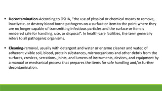  Decontamination-According to OSHA, “the use of physical or chemical means to remove,
inactivate, or destroy blood borne pathogens on a surface or item to the point where they
are no longer capable of transmitting infectious particles and the surface or item is
rendered safe for handling, use, or disposal”. In health-care facilities, the term generally
refers to all pathogenic organisms.
 Cleaning-removal, usually with detergent and water or enzyme cleaner and water, of
adherent visible soil, blood, protein substances, microorganisms and other debris from the
surfaces, crevices, serrations, joints, and lumens of instruments, devices, and equipment by
a manual or mechanical process that prepares the items for safe handling and/or further
decontamination.
 
