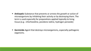 Antiseptic-Substance that prevents or arrests the growth or action of
microorganisms by inhibiting their activity or by destroying them. The
term is used especially for preparations applied topically to living
tissue.(e.g.- chlorhexidine, povidone iodine, hydrogen peroxide)
 Germicide-Agent that destroys microorganisms, especially pathogenic
organisms.
 