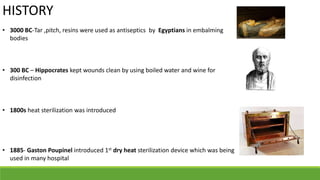 HISTORY
• 3000 BC-Tar ,pitch, resins were used as antiseptics by Egyptians in embalming
bodies
• 300 BC – Hippocrates kept wounds clean by using boiled water and wine for
disinfection
• 1800s heat sterilization was introduced
• 1885- Gaston Poupinel introduced 1st dry heat sterilization device which was being
used in many hospital
 