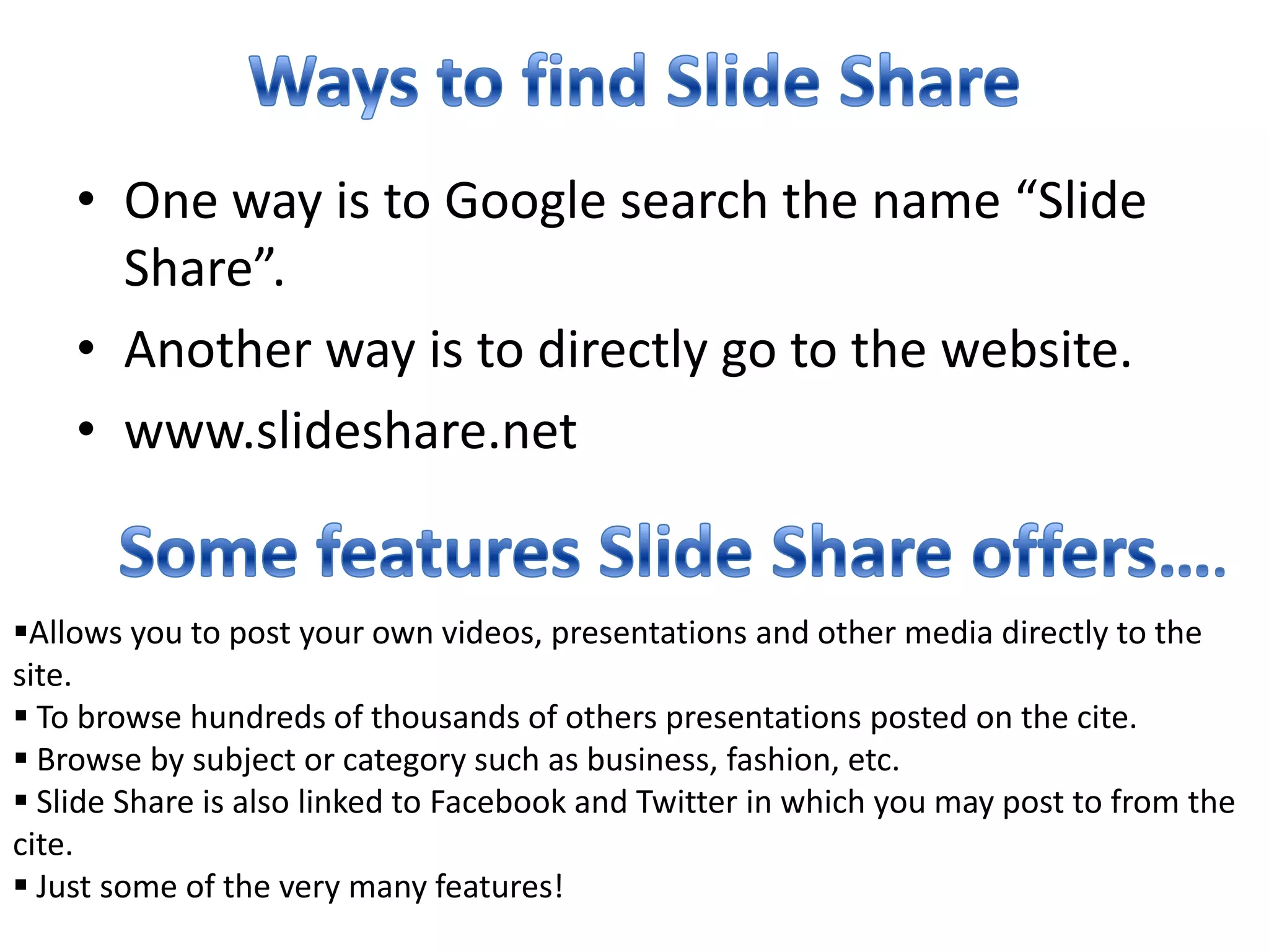 Ways to find Slide ShareOne way is to Google search the name “Slide Share”.Another way is to directly go to the website.www.slideshare.netSome features Slide Share offers….Allows you to post your own videos, presentations and other media directly to the site.