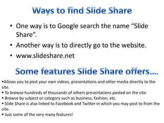 Ways to find Slide ShareOne way is to Google search the name “Slide Share”.Another way is to directly go to the website.www.slideshare.netSome features Slide Share offers….Allows you to post your own videos, presentations and other media directly to the site.