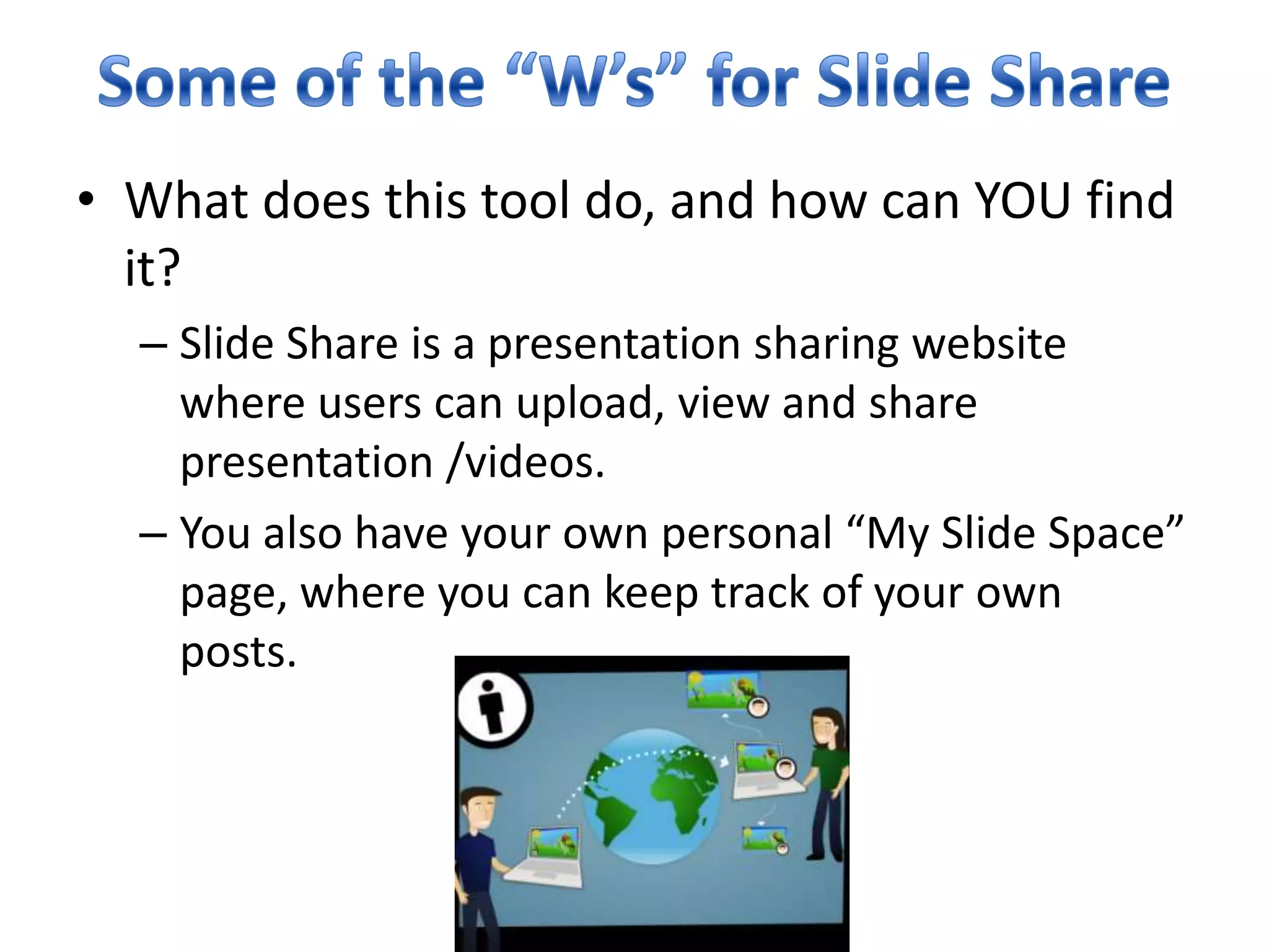 Some of the “W’s” for Slide ShareWhat does this tool do, and how can YOU find it?Slide Share is a presentation sharing website where users can upload, view and share presentation /videos.You also have your own personal “My Slide Space” page, where you can keep track of your own posts. 