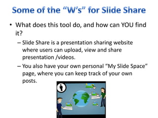 Some of the “W’s” for Slide ShareWhat does this tool do, and how can YOU find it?Slide Share is a presentation sharing website where users can upload, view and share presentation /videos.You also have your own personal “My Slide Space” page, where you can keep track of your own posts. 
