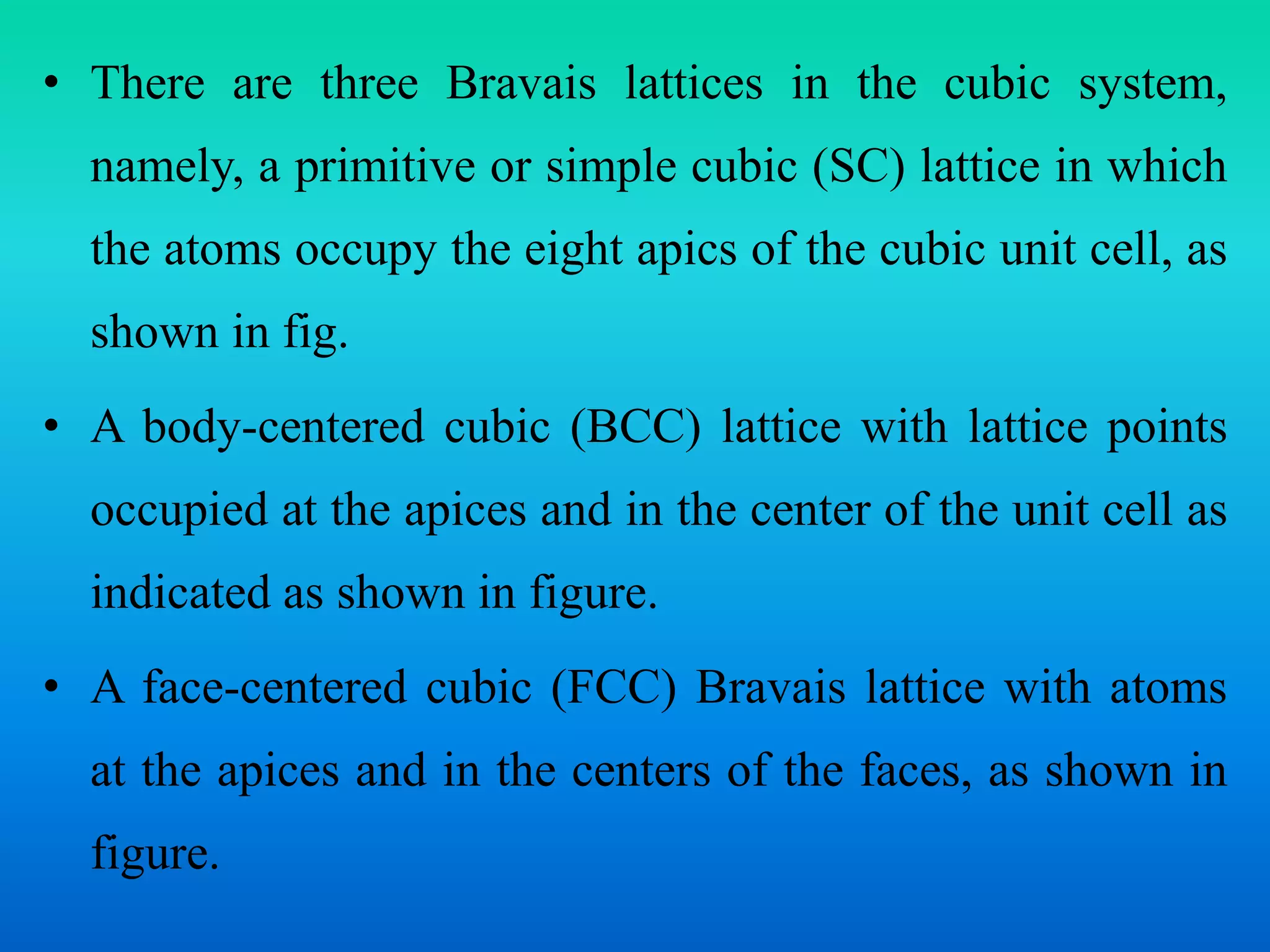 • There are three Bravais lattices in the cubic system,
namely, a primitive or simple cubic (SC) lattice in which
the atoms occupy the eight apics of the cubic unit cell, as
shown in fig.
• A body-centered cubic (BCC) lattice with lattice points
occupied at the apices and in the center of the unit cell as
indicated as shown in figure.
• A face-centered cubic (FCC) Bravais lattice with atoms
at the apices and in the centers of the faces, as shown in
figure.
 