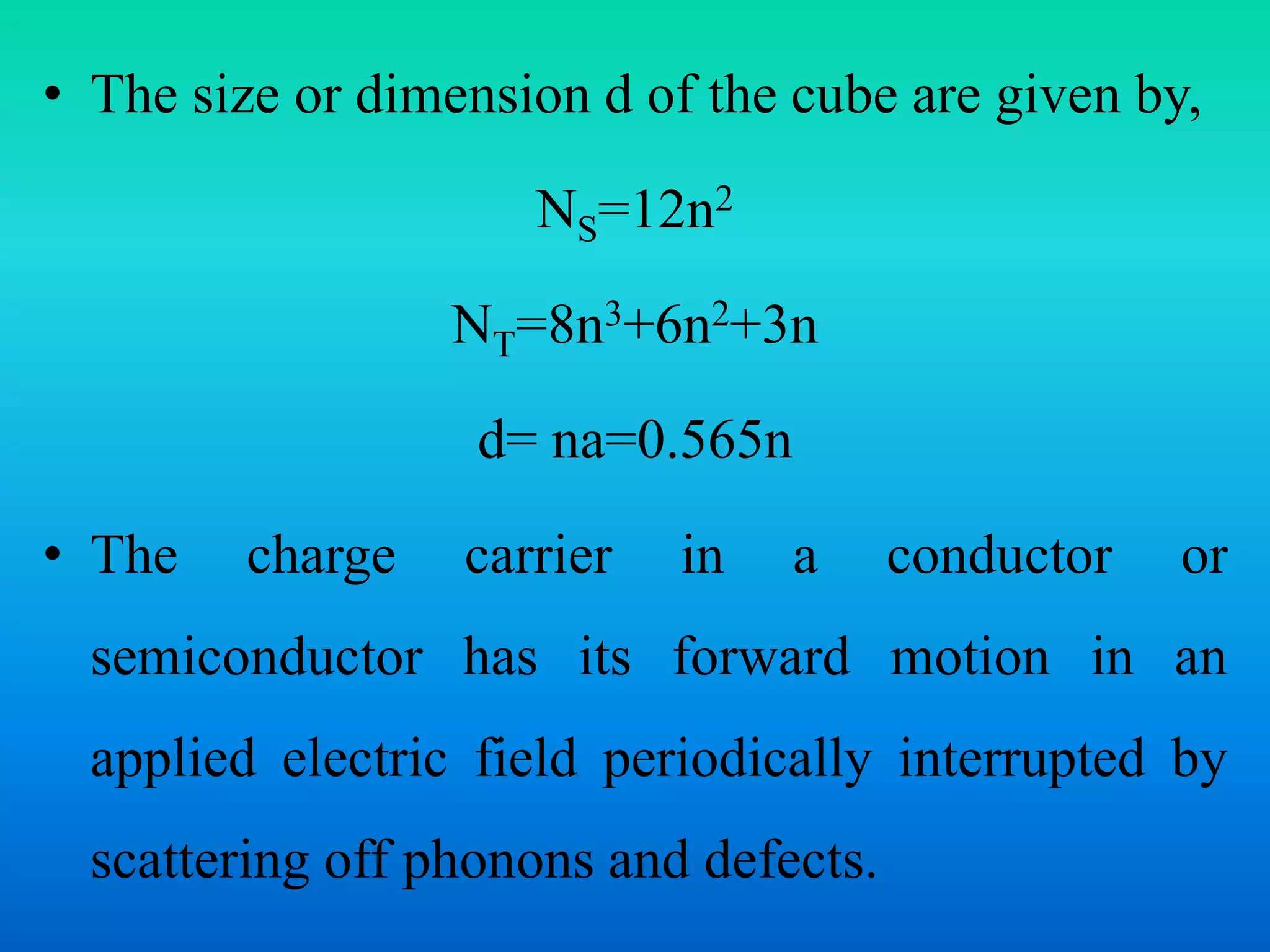 • The size or dimension d of the cube are given by,
NS=12n2
NT=8n3+6n2+3n
d= na=0.565n
• The charge carrier in a conductor or
semiconductor has its forward motion in an
applied electric field periodically interrupted by
scattering off phonons and defects.
 