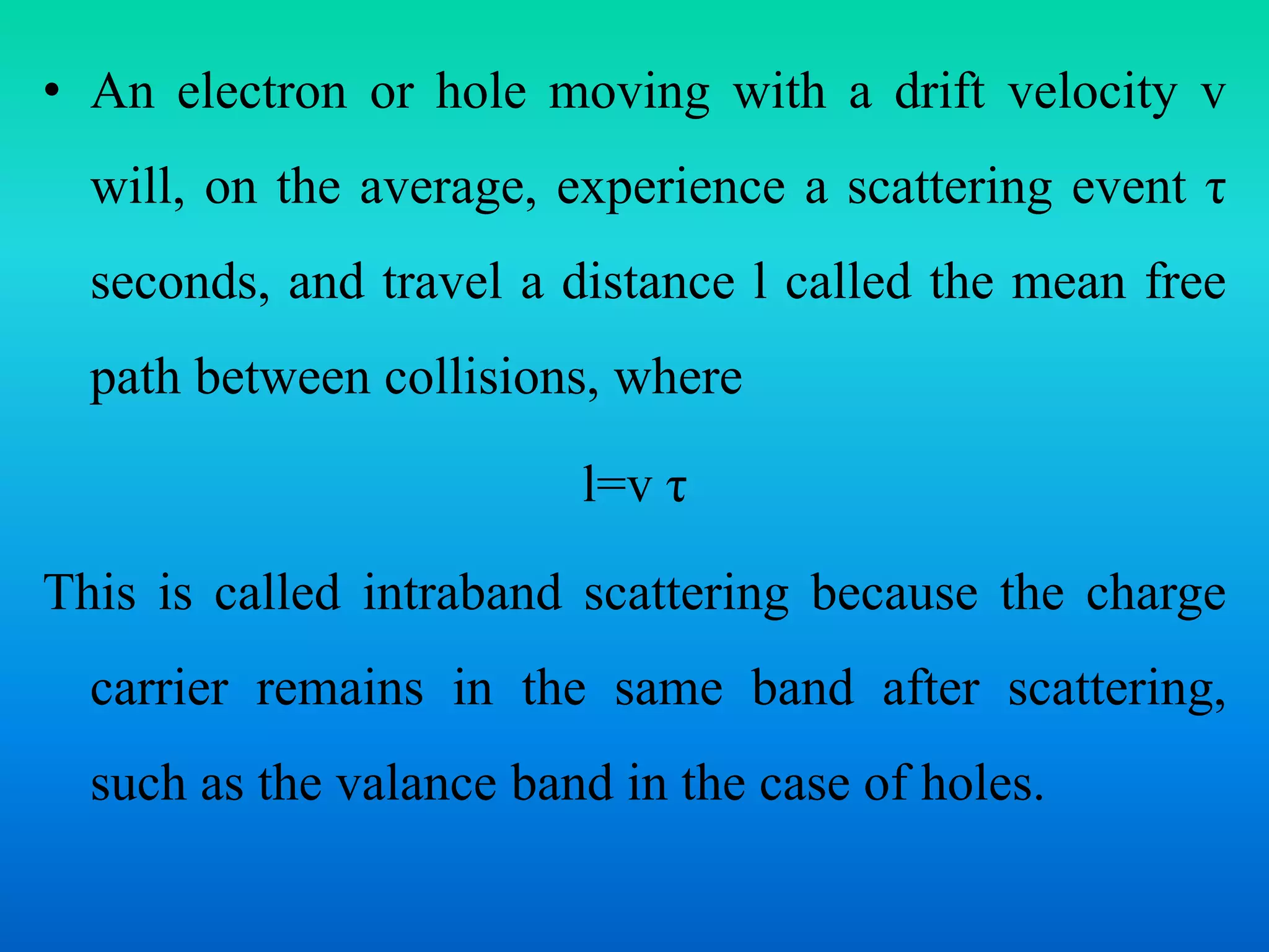 • An electron or hole moving with a drift velocity v
will, on the average, experience a scattering event τ
seconds, and travel a distance l called the mean free
path between collisions, where
l=v τ
This is called intraband scattering because the charge
carrier remains in the same band after scattering,
such as the valance band in the case of holes.
 
