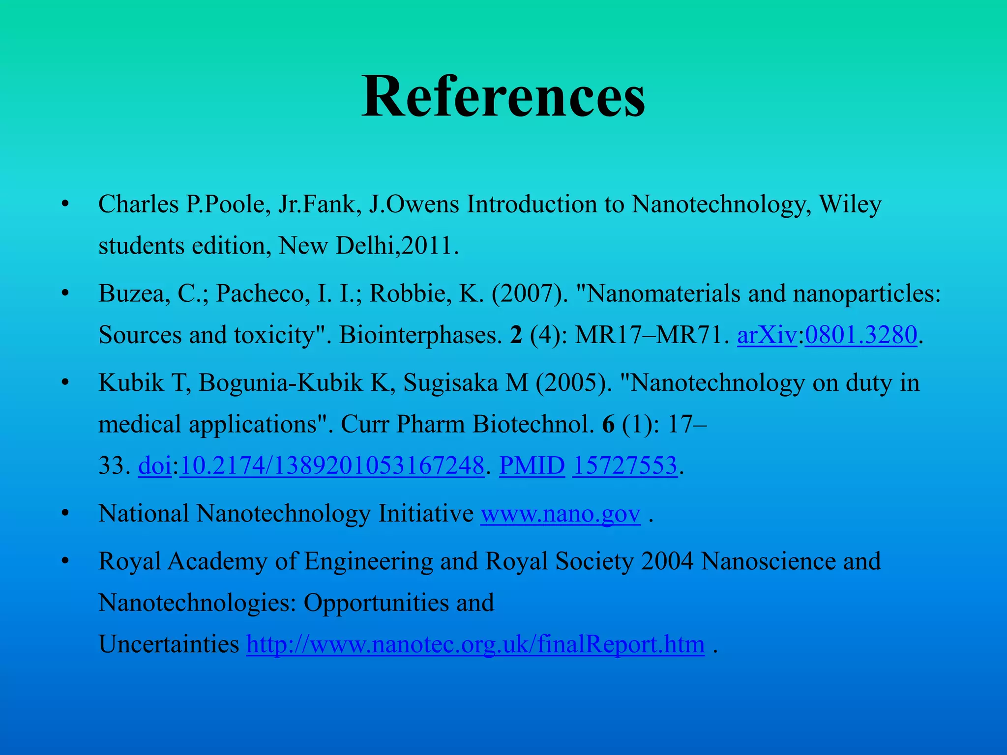 References
• Charles P.Poole, Jr.Fank, J.Owens Introduction to Nanotechnology, Wiley
students edition, New Delhi,2011.
• Buzea, C.; Pacheco, I. I.; Robbie, K. (2007). "Nanomaterials and nanoparticles:
Sources and toxicity". Biointerphases. 2 (4): MR17–MR71. arXiv:0801.3280.
• Kubik T, Bogunia-Kubik K, Sugisaka M (2005). "Nanotechnology on duty in
medical applications". Curr Pharm Biotechnol. 6 (1): 17–
33. doi:10.2174/1389201053167248. PMID 15727553.
• National Nanotechnology Initiative www.nano.gov .
• Royal Academy of Engineering and Royal Society 2004 Nanoscience and
Nanotechnologies: Opportunities and
Uncertainties http://www.nanotec.org.uk/finalReport.htm .
 