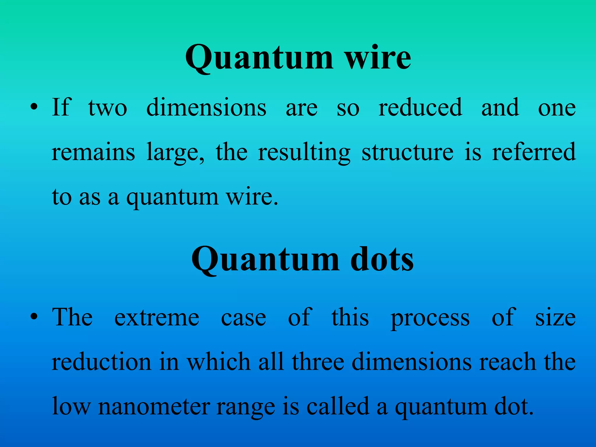 Quantum wire
• If two dimensions are so reduced and one
remains large, the resulting structure is referred
to as a quantum wire.
Quantum dots
• The extreme case of this process of size
reduction in which all three dimensions reach the
low nanometer range is called a quantum dot.
 