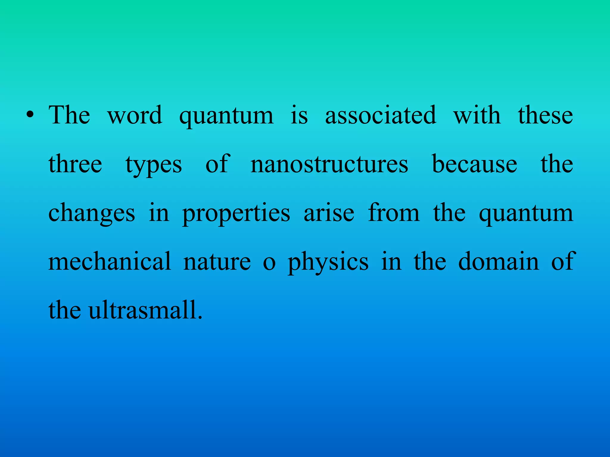• The word quantum is associated with these
three types of nanostructures because the
changes in properties arise from the quantum
mechanical nature o physics in the domain of
the ultrasmall.
 