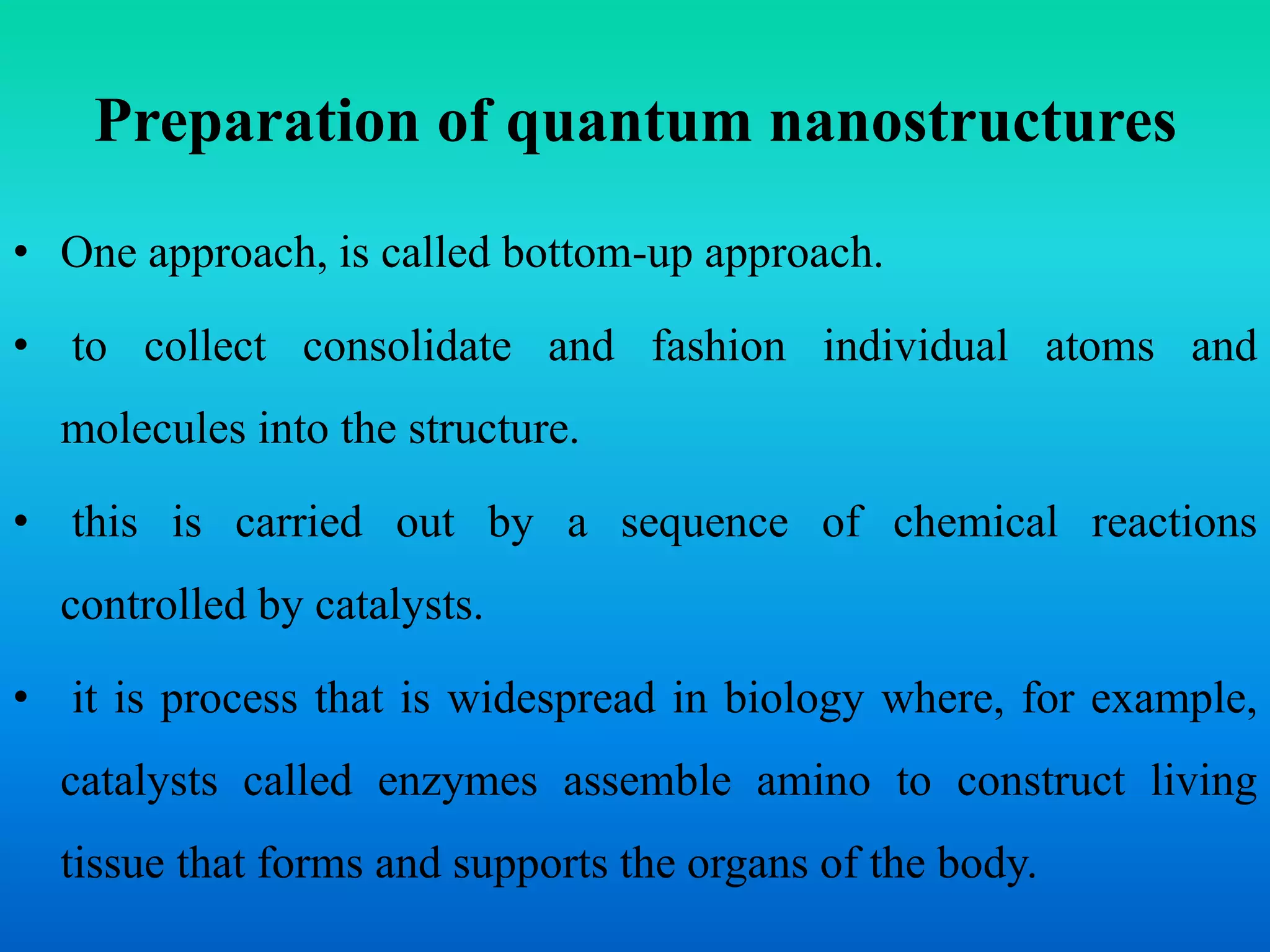 Preparation of quantum nanostructures
• One approach, is called bottom-up approach.
• to collect consolidate and fashion individual atoms and
molecules into the structure.
• this is carried out by a sequence of chemical reactions
controlled by catalysts.
• it is process that is widespread in biology where, for example,
catalysts called enzymes assemble amino to construct living
tissue that forms and supports the organs of the body.
 