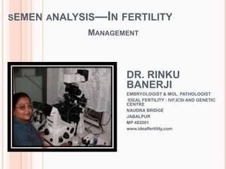 SEMEN ANALYSIS—IN FERTILITY
MANAGEMENT
DR. RINKU
BANERJI
EMBRYOLOGIST & MOL. PATHOLOGIST
IDEAL FERTILITY : IVF,ICSI AND GENETIC
CENTRE
NAUDRA BRIDGE
JABALPUR
MP 482001
www.idealfertility.com
 
