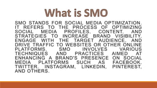 SMO STANDS FOR SOCIAL MEDIA OPTIMIZATION.
IT REFERS TO THE PROCESS OF OPTIMIZING
SOCIAL MEDIA PROFILES, CONTENT, AND
STRATEGIES TO INCREASE BRAND VISIBILITY,
ENGAGE WITH THE TARGET AUDIENCE, AND
DRIVE TRAFFIC TO WEBSITES OR OTHER ONLINE
PLATFORMS. SMO INVOLVES VARIOUS
TECHNIQUES AND PRACTICES AIMED AT
ENHANCING A BRAND'S PRESENCE ON SOCIAL
MEDIA PLATFORMS SUCH AS FACEBOOK,
TWITTER, INSTAGRAM, LINKEDIN, PINTEREST,
AND OTHERS.
 