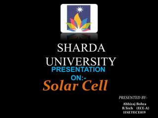SHARDA
UNIVERSITY
PRESENTATION
ON:-
Solar Cell
PRESENTED BY-
Abhiraj Bohra
B.Tech (ECE-A)
11SETECE019
 