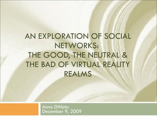 AN EXPLORATION OF SOCIAL NETWORKS:  THE GOOD, THE NEUTRAL & THE BAD OF VIRTUAL REALITY REALMS Anna DiNoto December 9, 2009 