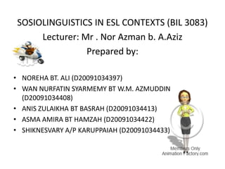 SOSIOLINGUISTICS IN ESL CONTEXTS (BIL 3083)
Lecturer: Mr . Nor Azman b. A.Aziz
Prepared by:
• NOREHA BT. ALI (D20091034397)
• WAN NURFATIN SYARMEMY BT W.M. AZMUDDIN
(D20091034408)
• ANIS ZULAIKHA BT BASRAH (D20091034413)
• ASMA AMIRA BT HAMZAH (D20091034422)
• SHIKNESVARY A/P KARUPPAIAH (D20091034433)
 